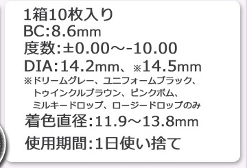 1箱10枚入り BC8.6mm 度数±0.00~10：00 DIA
14.2mm 14.5mm 着色直径 11.9mm 12.8mm 13.0mm 13.2mm 13.3mm 13.4mm 13.5mm 13.6mm 13.8mm 1日使い捨て