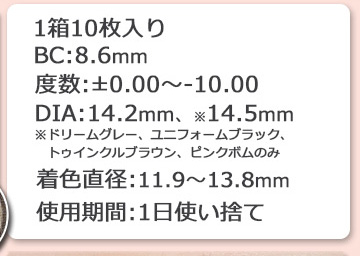1箱10枚入り BC8.6mm 度数±0.00~10：00 DIA
14.2mm 14.5mm 着色直径 11.9mm 12.8mm 13.0mm 13.2mm 13.3mm 13.4mm 13.5mm 13.6mm 13.8mm 1日使い捨て